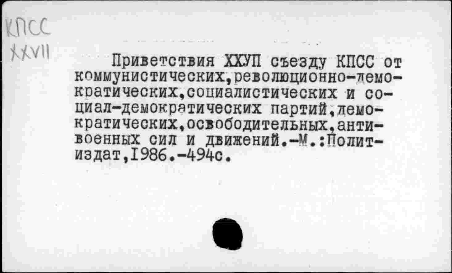 ﻿же ШИ
Приветствия ХХУП съезду КПСС от коммунистических,революционно-лемо-коатических,социалистических и социал-демократических партий,демократических, освободительных,антивоенных сил и движений.-м.Политиздат, 1986. -494с.